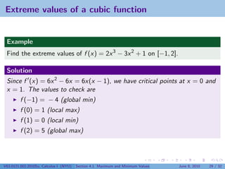 Extreme values of a cubic function


 Example
 Find the extreme values of f (x) = 2x 3 − 3x 2 + 1 on [−1, 2].

 Solution
 Since f (x) = 6x 2 − 6x = 6x(x − 1), we have critical points at x = 0 and
 x = 1. The values to check are
         f (−1) = − 4 (global min)
         f (0) = 1 (local max)
         f (1) = 0 (local min)
         f (2) = 5 (global max)




V63.0121.002.2010Su, Calculus I (NYU)   Section 4.1 Maximum and Minimum Values   June 8, 2010   29 / 32
 