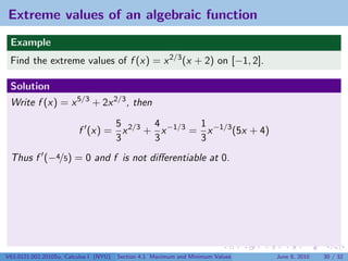 Extreme values of an algebraic function
 Example
 Find the extreme values of f (x) = x 2/3 (x + 2) on [−1, 2].

 Solution
 Write f (x) = x 5/3 + 2x 2/3 , then

                                5       4        1
                         f (x) = x 2/3 + x −1/3 = x −1/3 (5x + 4)
                                3       3        3
 Thus f (−4/5) = 0 and f is not diﬀerentiable at 0.




V63.0121.002.2010Su, Calculus I (NYU)   Section 4.1 Maximum and Minimum Values   June 8, 2010   30 / 32
 