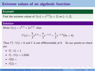 Extreme values of an algebraic function
 Example
 Find the extreme values of f (x) = x 2/3 (x + 2) on [−1, 2].

 Solution
 Write f (x) = x 5/3 + 2x 2/3 , then

                                5       4        1
                         f (x) = x 2/3 + x −1/3 = x −1/3 (5x + 4)
                                3       3        3
 Thus f (−4/5) = 0 and f is not diﬀerentiable at 0. So our points to check
 are:
         f (−1) = 1
         f (−4/5) = 1.0341
         f (0) =
         f (2) =

V63.0121.002.2010Su, Calculus I (NYU)   Section 4.1 Maximum and Minimum Values   June 8, 2010   30 / 32
 