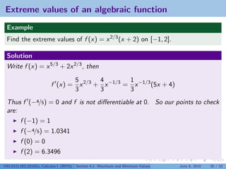 Extreme values of an algebraic function
 Example
 Find the extreme values of f (x) = x 2/3 (x + 2) on [−1, 2].

 Solution
 Write f (x) = x 5/3 + 2x 2/3 , then

                                5       4        1
                         f (x) = x 2/3 + x −1/3 = x −1/3 (5x + 4)
                                3       3        3
 Thus f (−4/5) = 0 and f is not diﬀerentiable at 0. So our points to check
 are:
         f (−1) = 1
         f (−4/5) = 1.0341
         f (0) = 0
         f (2) = 6.3496

V63.0121.002.2010Su, Calculus I (NYU)   Section 4.1 Maximum and Minimum Values   June 8, 2010   30 / 32
 