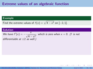 Extreme values of an algebraic function


 Example
 Find the extreme values of f (x) =                        4 − x 2 on [−2, 1].

 Solution
                        x
 We have f (x) = − √          , which is zero when x = 0. (f is not
                      4 − x2
 diﬀerentiable at ±2 as well.)




V63.0121.002.2010Su, Calculus I (NYU)   Section 4.1 Maximum and Minimum Values   June 8, 2010   31 / 32
 