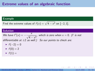 Extreme values of an algebraic function


 Example
 Find the extreme values of f (x) =                        4 − x 2 on [−2, 1].

 Solution
                        x
 We have f (x) = − √          , which is zero when x = 0. (f is not
                      4 − x2
 diﬀerentiable at ±2 as well.) So our points to check are:
         f (−2) = 0
         f (0) = 2
         f (1) =




V63.0121.002.2010Su, Calculus I (NYU)   Section 4.1 Maximum and Minimum Values   June 8, 2010   31 / 32
 