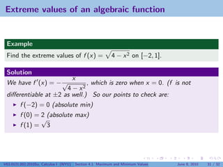 Extreme values of an algebraic function


 Example
 Find the extreme values of f (x) =                        4 − x 2 on [−2, 1].

 Solution
                        x
 We have f (x) = − √          , which is zero when x = 0. (f is not
                      4 − x2
 diﬀerentiable at ±2 as well.) So our points to check are:
         f (−2) = 0 (absolute min)
         f (0) = 2 (absolute max)
                 √
         f (1) = 3




V63.0121.002.2010Su, Calculus I (NYU)   Section 4.1 Maximum and Minimum Values   June 8, 2010   31 / 32
 