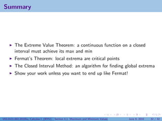 Summary




         The Extreme Value Theorem: a continuous function on a closed
         interval must achieve its max and min
         Fermat’s Theorem: local extrema are critical points
         The Closed Interval Method: an algorithm for ﬁnding global extrema
         Show your work unless you want to end up like Fermat!




V63.0121.002.2010Su, Calculus I (NYU)   Section 4.1 Maximum and Minimum Values   June 8, 2010   32 / 32
 