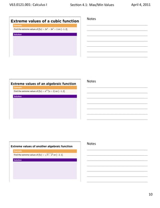 .   V63.0121.001: Calculus I
    .                                                                   Sec on 4.1: Max/Min .Values   April 4, 2011


                                                                                  Notes
        Extreme values of a cubic function
          Example
          Find the extreme values of f(x) = 2x3 − 3x2 + 1 on [−1, 2].

          Solu on




    .
                                                                                  .




                                                                                  Notes
        Extreme values of an algebraic function
          Example
          Find the extreme values of f(x) = x2/3 (x + 2) on [−1, 2].

          Solu on




    .
                                                                                  .




                                                                                  Notes
        Extreme values of another algebraic function
          Example
                                              √
          Find the extreme values of f(x) =       4 − x2 on [−2, 1].

          Solu on




    .
                                                                                  .

                                                                                                               . 10
.
 