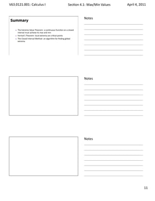 .   V63.0121.001: Calculus I
    .                                                         Sec on 4.1: Max/Min .Values   April 4, 2011


                                                                        Notes
        Summary

          The Extreme Value Theorem: a con nuous func on on a closed
          interval must achieve its max and min
          Fermat’s Theorem: local extrema are cri cal points
          The Closed Interval Method: an algorithm for ﬁnding global
          extrema




    .
                                                                        .




                                                                        Notes




    .
                                                                        .




                                                                        Notes




    .
                                                                        .

                                                                                                     . 11
.
 