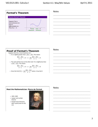.   V63.0121.001: Calculus I
    .                                                                             Sec on 4.1: Max/Min .Values   April 4, 2011


                                                                                            Notes
        Fermat’s Theorem
          Theorem (Fermat’s Theorem)


          Suppose f has a
          local extremum at c
          and f is
          diﬀeren able at c.
          Then f′ (c) = 0.                            |.                   |
                                                     a local     local b
                                                   maximum       minimum


    .
                                                                                            .




                                                                                            Notes
        Proof of Fermat’s Theorem
          Suppose that f has a local maximum at c.
              If x is slightly greater than c, f(x) ≤ f(c). This means
                           f(x) − f(c)             f(x) − f(c)
                                       ≤ 0 =⇒ lim              ≤0
                              x−c             x→c+    x−c

               The same will be true on the other end: if x is slightly less than
               c, f(x) ≤ f(c). This means
                           f(x) − f(c)             f(x) − f(c)
                                       ≥ 0 =⇒ lim              ≥0
                              x−c             x→c−    x−c
                                              f(x) − f(c)
               Since the limit f′ (c) = lim               exists, it must be 0.
    .                                  x→c       x−c
                                                                                            .




                                                                                            Notes
        Meet the Mathematician: Pierre de Fermat



               1601–1665
               Lawyer and number
               theorist
               Proved many theorems,
               didn’t quite prove his last
               one



    .
                                                                                            .

                                                                                                                         . 7
.
 
