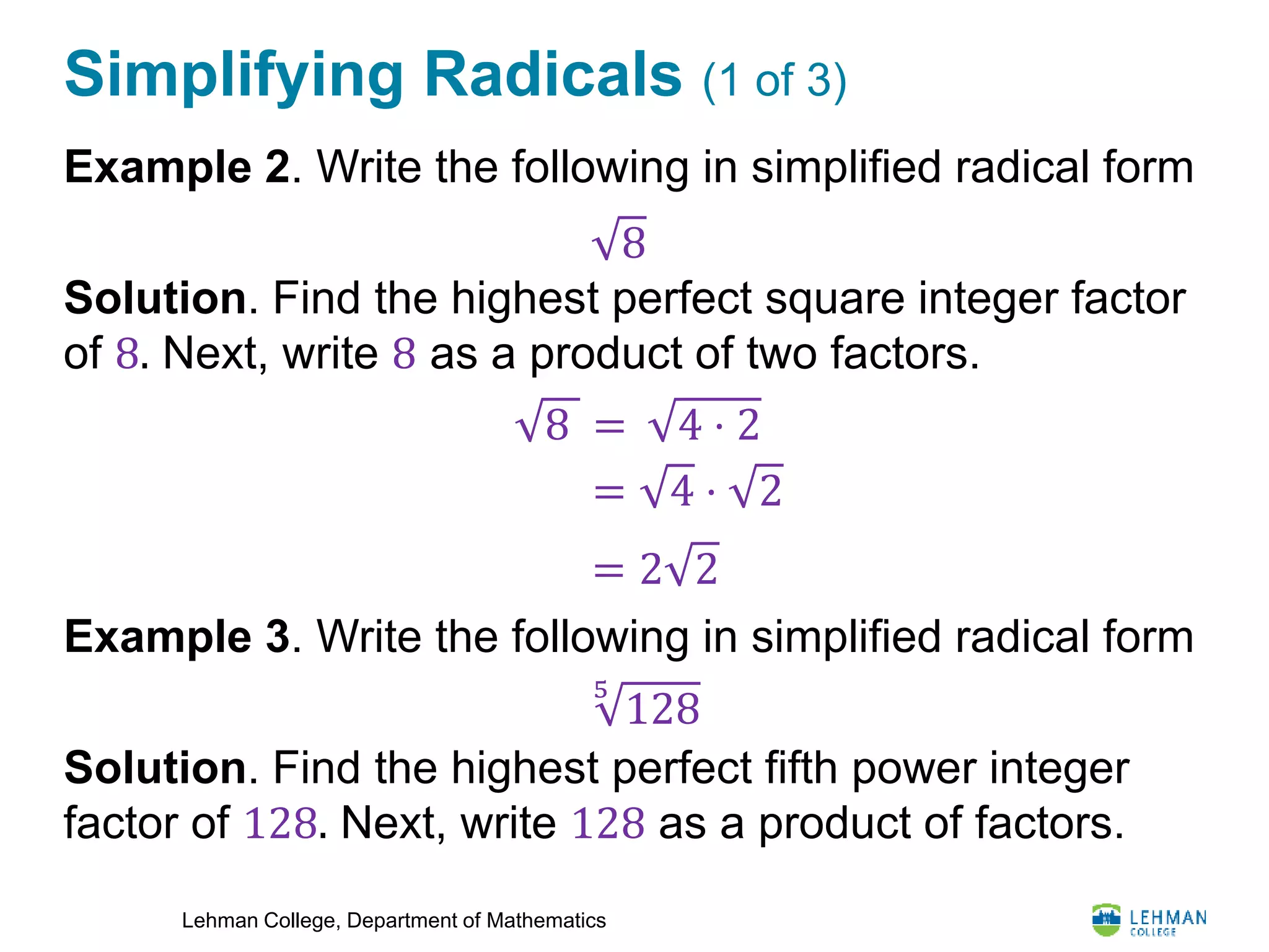 Lehman College, Department of Mathematics
Simplifying Radicals (1 of 3)
Example 2. Write the following in simplified radical form
Solution. Find the highest perfect square integer factor
of 8. Next, write 8 as a product of two factors.
Example 3. Write the following in simplified radical form
Solution. Find the highest perfect fifth power integer
factor of 128. Next, write 128 as a product of factors.
8
8 = 4 ⋅ 2
= 4 ⋅ 2
= 2 2
5
128
 