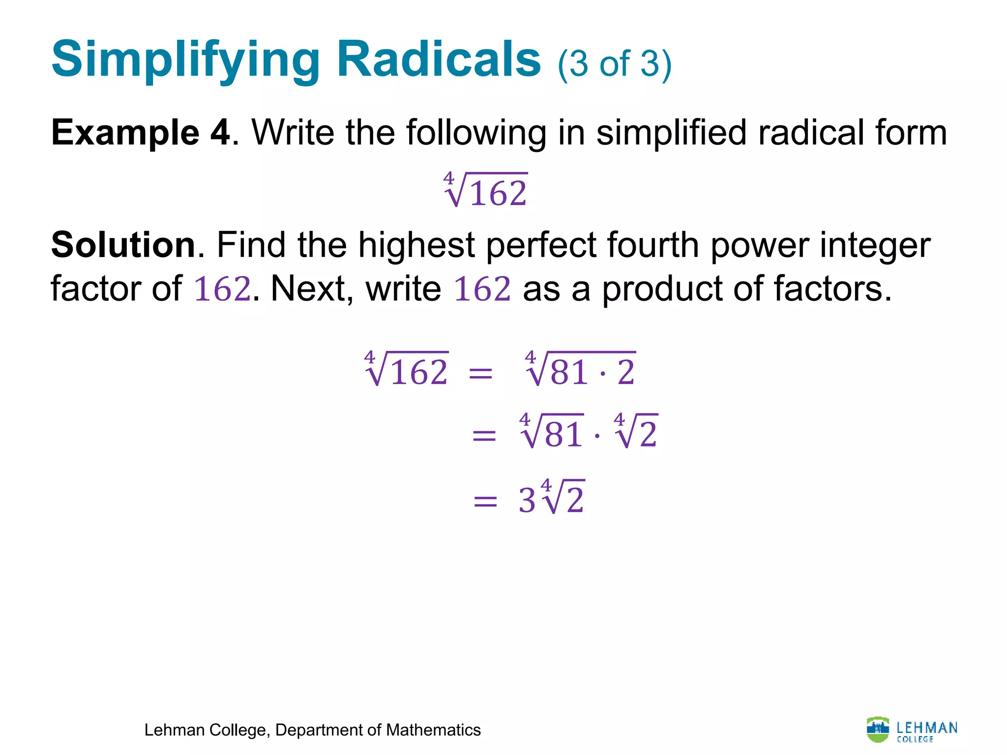 Lehman College, Department of Mathematics
Simplifying Radicals (3 of 3)
Example 4. Write the following in simplified radical form
Solution. Find the highest perfect fourth power integer
factor of 162. Next, write 162 as a product of factors.
4
162
4
162 =
4
81 ⋅ 2
=
4
81 ⋅
4
2
= 3
4
2
 