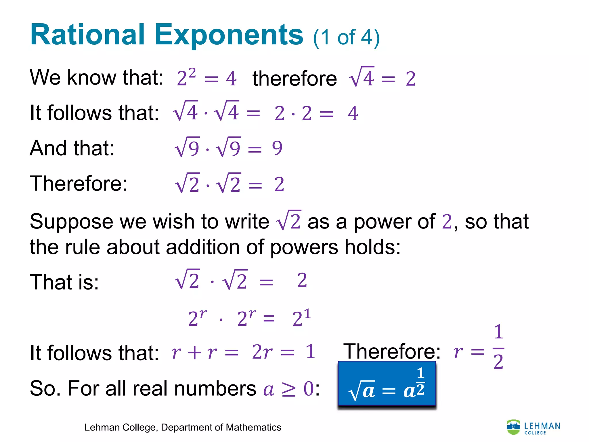 Lehman College, Department of Mathematics
Rational Exponents (1 of 4)
We know that:
It follows that:
And that:
Therefore:
Suppose we wish to write 2 as a power of 2, so that
the rule about addition of powers holds:
That is:
It follows that:
So. For all real numbers 𝑎 ≥ 0:
4 =
4
2
4 ⋅ 4 = 2 ⋅ 2 =
9 ⋅ 9 = 9
2 ⋅ 2 = 2
2 ⋅ 22 =
2 𝑟
⋅ 2 𝑟
= 21
𝑟 + 𝑟 = 2𝑟 = 1 Therefore: 𝑟 =
1
2
𝒂 = 𝒂
𝟏
𝟐
therefore22
= 4
 