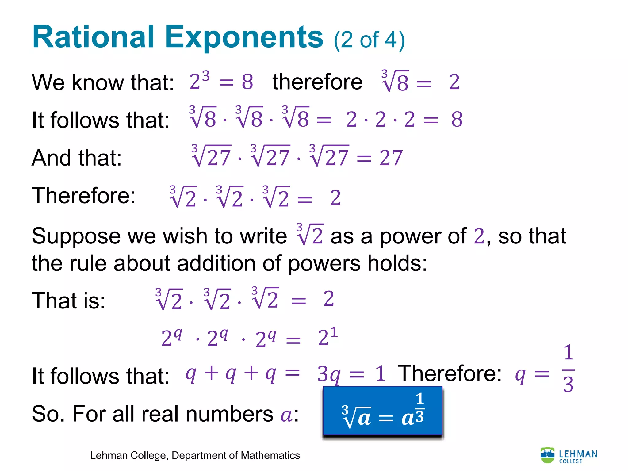 Lehman College, Department of Mathematics
Rational Exponents (2 of 4)
We know that:
It follows that:
And that:
Therefore:
Suppose we wish to write
3
2 as a power of 2, so that
the rule about addition of powers holds:
That is:
It follows that:
So. For all real numbers 𝑎:
3
8 =
8
2
3
8 ⋅
3
8 ⋅
3
8 = 2 ⋅ 2 ⋅ 2 =
3
27 ⋅
3
27 ⋅
3
27 = 27
3
2 ⋅
3
2 ⋅
3
2 = 2
3
2 ⋅ 23
2 =
2 𝑞
⋅ 2 𝑞
= 21
𝑞 + 𝑞 + 𝑞 = 3𝑞 = 1 Therefore: 𝑞 =
1
3
𝟑
𝒂 = 𝒂
𝟏
𝟑
3
2 ⋅
2 𝑞
⋅
therefore23 = 8
 