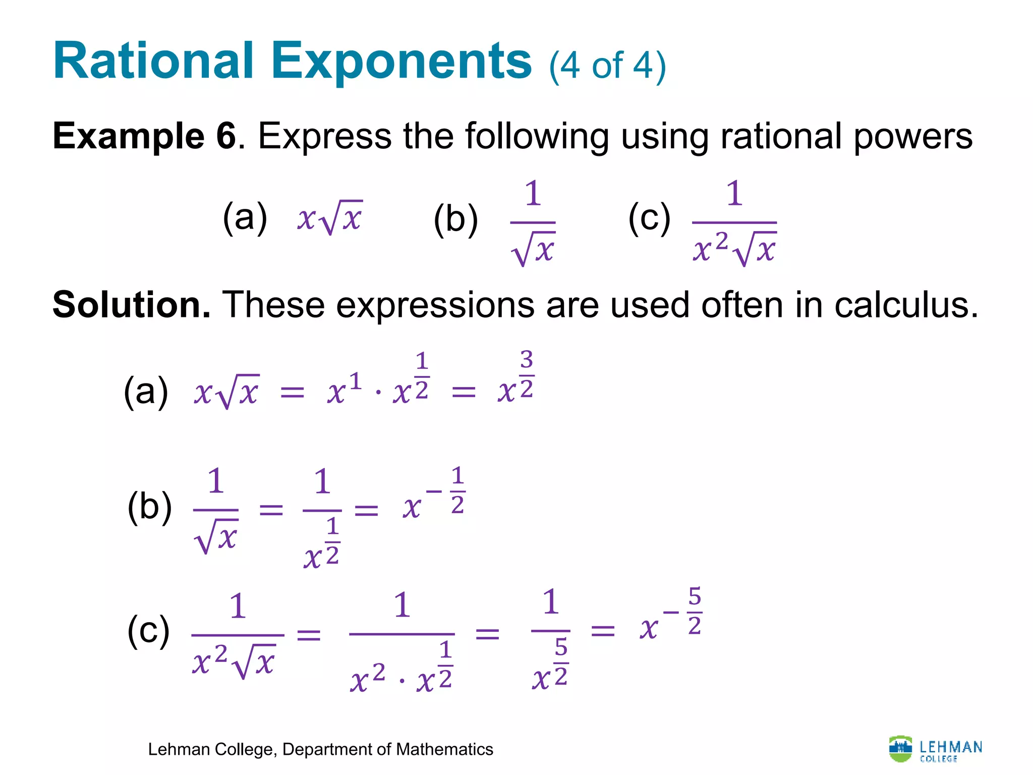 Lehman College, Department of Mathematics
Rational Exponents (4 of 4)
Example 6. Express the following using rational powers
Solution. These expressions are used often in calculus.
1
𝑥
(a)
1
𝑥2 𝑥
(b)𝑥 𝑥 (c)
(a) 𝑥 𝑥 = 𝑥1
⋅ 𝑥
1
2 = 𝑥
3
2
1
𝑥
=(b)
1
𝑥
1
2
= 𝑥−
1
2
1
𝑥2 𝑥
=(c)
1
𝑥
5
2
=
1
𝑥2 ⋅ 𝑥
1
2
= 𝑥−
5
2
 