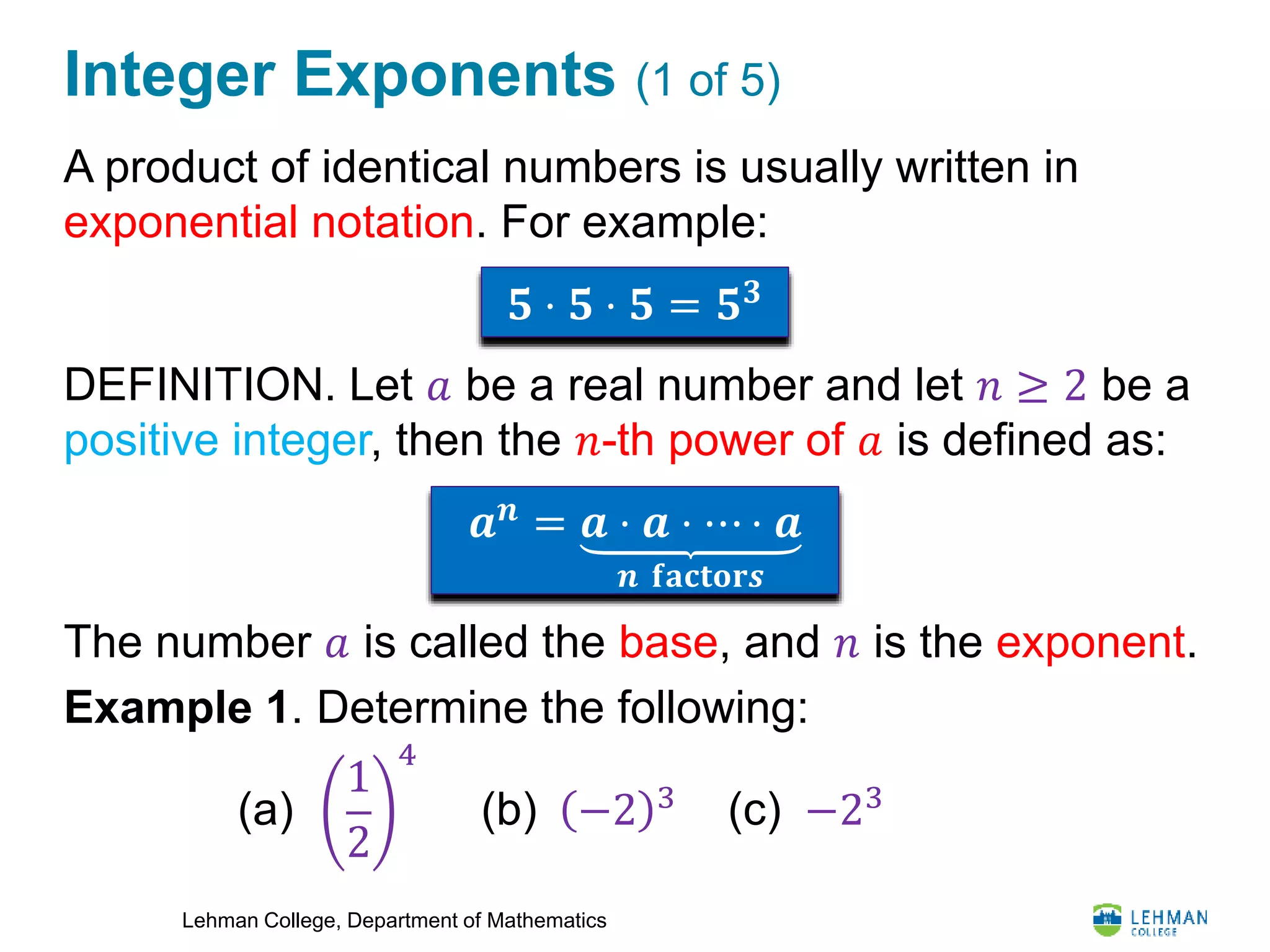 Lehman College, Department of Mathematics
Integer Exponents (1 of 5)
A product of identical numbers is usually written in
exponential notation. For example:
DEFINITION. Let 𝑎 be a real number and let 𝑛 ≥ 2 be a
positive integer, then the 𝑛-th power of 𝑎 is defined as:
The number 𝑎 is called the base, and 𝑛 is the exponent.
Example 1. Determine the following:
𝟓 ⋅ 𝟓 ⋅ 𝟓 = 𝟓 𝟑
𝒂 𝒏
= 𝒂 ⋅ 𝒂 ⋅ ⋯ ⋅ 𝒂
𝒏 𝐟𝐚𝐜𝐭𝐨𝐫𝒔
1
2
4
(a) (b) −2 3
(c) −23
 