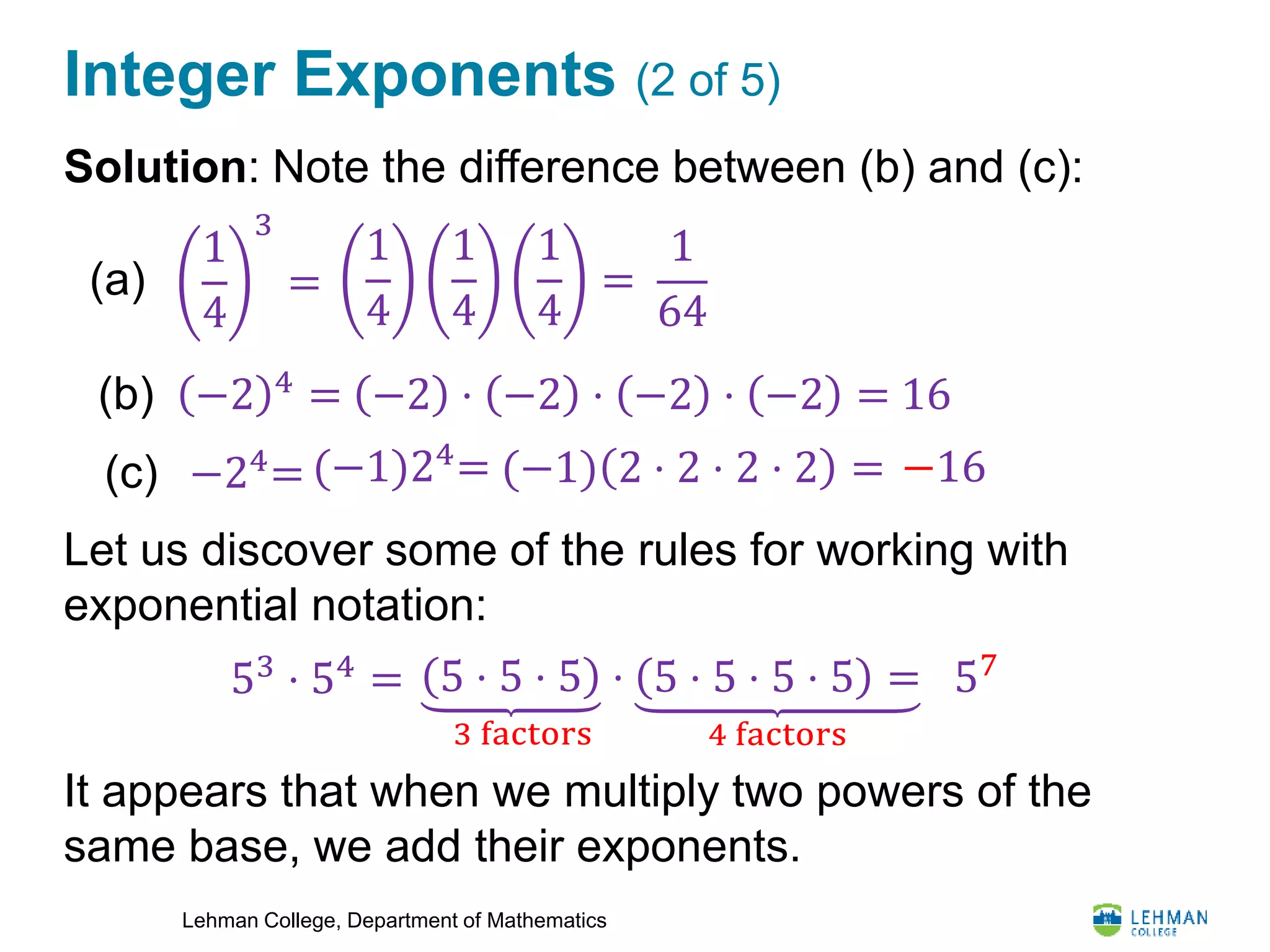 Lehman College, Department of Mathematics
Integer Exponents (2 of 5)
Solution: Note the difference between (b) and (c):
Let us discover some of the rules for working with
exponential notation:
It appears that when we multiply two powers of the
same base, we add their exponents.
1
4
3
=(a)
(b) −2 4
=
(c) −24
=
1
4
1
4
1
4
=
1
64
−2 ⋅ −2 ⋅ −2 ⋅ −2 = 16
(−1) 2 ⋅ 2 ⋅ 2 ⋅ 2 = −16
53 ⋅ 54 = 5 ⋅ 5 ⋅ 5 ⋅
3 factors
5 ⋅ 5 ⋅ 5 ⋅ 5 =
4 factors
57
(−1)24
=
 