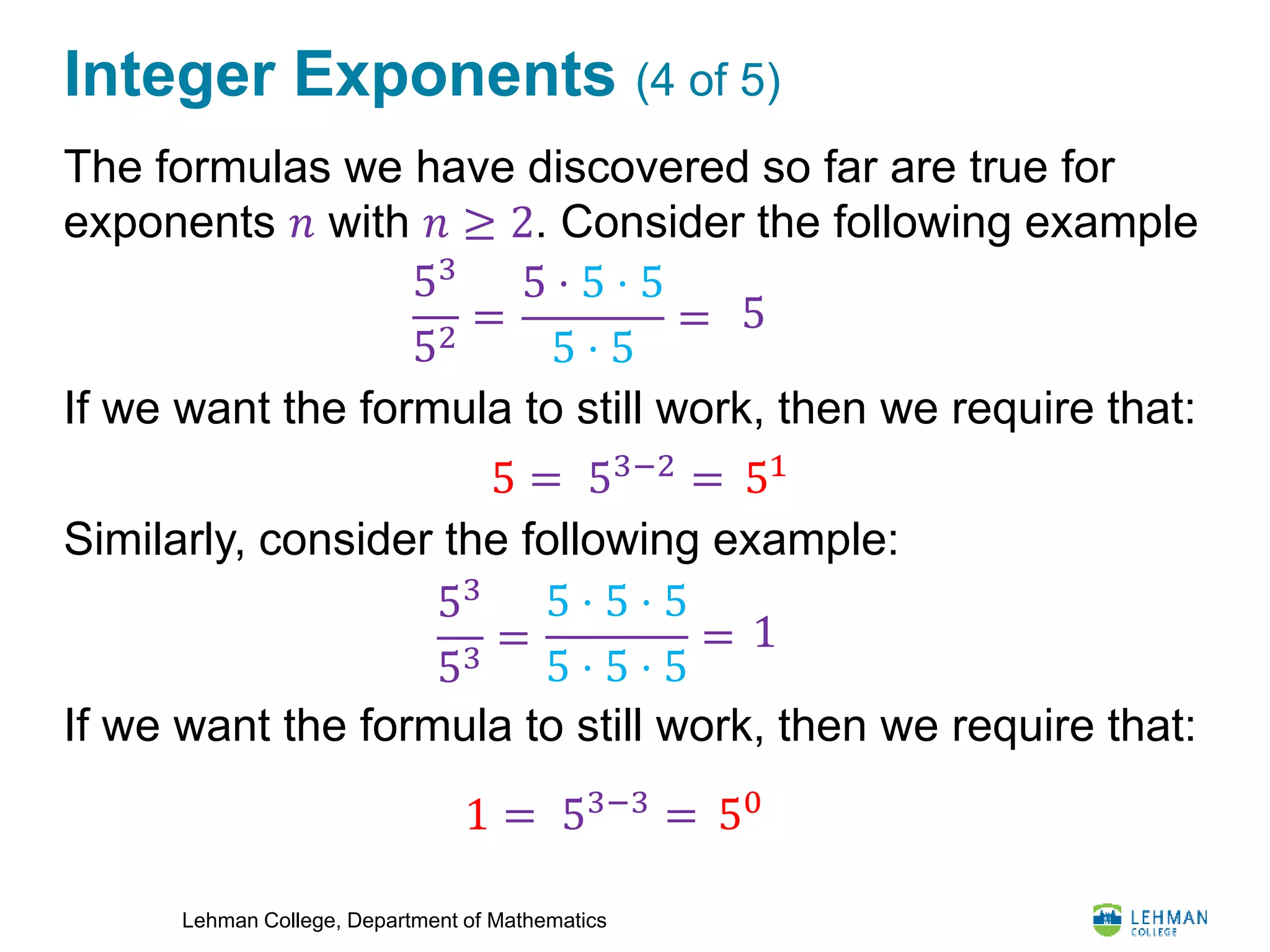 Lehman College, Department of Mathematics
Integer Exponents (4 of 5)
The formulas we have discovered so far are true for
exponents 𝑛 with 𝑛 ≥ 2. Consider the following example
If we want the formula to still work, then we require that:
Similarly, consider the following example:
If we want the formula to still work, then we require that:
5
53−2 =
53
52
=
5 ⋅ 5 ⋅ 5
5 ⋅ 5
=
515 =
1
53
53
=
5 ⋅ 5 ⋅ 5
5 ⋅ 5 ⋅ 5
=
53−3 = 501 =
 