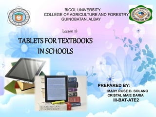 BICOL UNIVERSITY
COLLEGE OF AGRICULTURE AND FORESTRY
GUINOBATAN, ALBAY
TABLETS FOR TEXTBOOKS
IN SCHOOLS
PREPARED BY:
MARY ROSE B. SOLANO
CRISTAL MAIE DARIA
III-BAT-ATE2
Lesson 18
 
