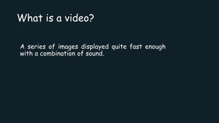 What is a video?
A series of images displayed quite fast enough
with a combination of sound.