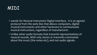 MIDI
• stands for Musical Instrument Digital Interface. It is an agreed
protocol from the early 80s that allows computers, digital
musical instruments and other hardware to communicate
musical instructions, regardless of manufacturer.
• Unlike other audio formats that transmit representations of
musical sounds, MIDI only stores or transmits commands
about the music (the notes etc), and not audio signals.