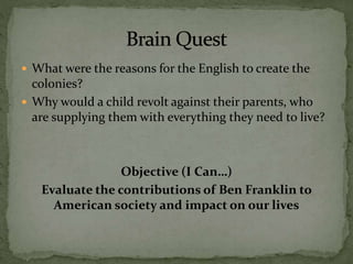  What were the reasons for the English to create the
colonies?
 Why would a child revolt against their parents, who
are supplying them with everything they need to live?
Objective (I Can…)
Evaluate the contributions of Ben Franklin to
American society and impact on our lives
 