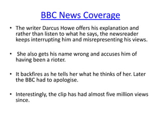 BBC News Coverage
• The writer Darcus Howe offers his explanation and
rather than listen to what he says, the newsreader
keeps interrupting him and misrepresenting his views.
• She also gets his name wrong and accuses him of
having been a rioter.
• It backfires as he tells her what he thinks of her. Later
the BBC had to apologise.
• Interestingly, the clip has had almost five million views
since.

 