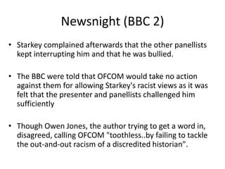 Newsnight (BBC 2)
• Starkey complained afterwards that the other panellists
kept interrupting him and that he was bullied.
• The BBC were told that OFCOM would take no action
against them for allowing Starkey's racist views as it was
felt that the presenter and panellists challenged him
sufficiently
• Though Owen Jones, the author trying to get a word in,
disagreed, calling OFCOM "toothless..by failing to tackle
the out-and-out racism of a discredited historian".

 