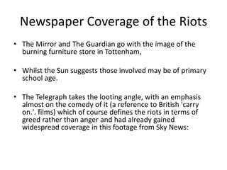 Newspaper Coverage of the Riots
• The Mirror and The Guardian go with the image of the
burning furniture store in Tottenham,
• Whilst the Sun suggests those involved may be of primary
school age.

• The Telegraph takes the looting angle, with an emphasis
almost on the comedy of it (a reference to British 'carry
on.'. films) which of course defines the riots in terms of
greed rather than anger and had already gained
widespread coverage in this footage from Sky News:

 