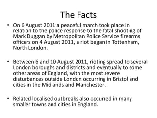 The Facts
• On 6 August 2011 a peaceful march took place in
relation to the police response to the fatal shooting of
Mark Duggan by Metropolitan Police Service firearms
officers on 4 August 2011, a riot began in Tottenham,
North London.
• Between 6 and 10 August 2011, rioting spread to several
London boroughs and districts and eventually to some
other areas of England, with the most severe
disturbances outside London occurring in Bristol and
cities in the Midlands and Manchester .
• Related localised outbreaks also occurred in many
smaller towns and cities in England.

 
