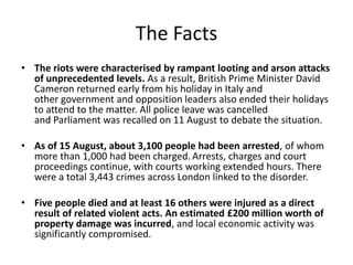 The Facts
• The riots were characterised by rampant looting and arson attacks
of unprecedented levels. As a result, British Prime Minister David
Cameron returned early from his holiday in Italy and
other government and opposition leaders also ended their holidays
to attend to the matter. All police leave was cancelled
and Parliament was recalled on 11 August to debate the situation.
• As of 15 August, about 3,100 people had been arrested, of whom
more than 1,000 had been charged. Arrests, charges and court
proceedings continue, with courts working extended hours. There
were a total 3,443 crimes across London linked to the disorder.
• Five people died and at least 16 others were injured as a direct
result of related violent acts. An estimated £200 million worth of
property damage was incurred, and local economic activity was
significantly compromised.

 
