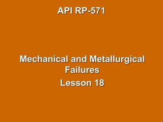 API RP-571
Mechanical and Metallurgical
Failures
Lesson 18
 