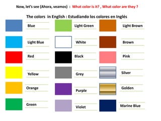 Now, let’s see (Ahora, veamos) : What color is it? , What color are they ?
The colors in English : Estudiando los colores en Inglés
Blue
Light Blue
Red
Yellow
Orange
Green
Light Green
White
Black
Grey
Purple
Violet
Light Brown
Brown
Pink
Silver
Golden
Marine Blue
 
