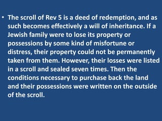 • The scroll of Rev 5 is a deed of redemption, and as
  such becomes effectively a will of inheritance. If a
  Jewish family were to lose its property or
  possessions by some kind of misfortune or
  distress, their property could not be permanently
  taken from them. However, their losses were listed
  in a scroll and sealed seven times. Then the
  conditions necessary to purchase back the land
  and their possessions were written on the outside
  of the scroll.
 