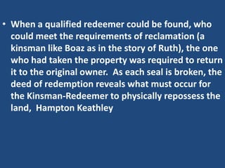 • When a qualified redeemer could be found, who
  could meet the requirements of reclamation (a
  kinsman like Boaz as in the story of Ruth), the one
  who had taken the property was required to return
  it to the original owner. As each seal is broken, the
  deed of redemption reveals what must occur for
  the Kinsman-Redeemer to physically repossess the
  land, Hampton Keathley
 