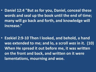 • Daniel 12:4 "But as for you, Daniel, conceal these
  words and seal up the book until the end of time;
  many will go back and forth, and knowledge will
  increase.“

• Ezekiel 2:9-10 Then I looked, and behold, a hand
  was extended to me; and lo, a scroll was in it. (10)
  When He spread it out before me, it was written
  on the front and back, and written on it were
  lamentations, mourning and woe.
 