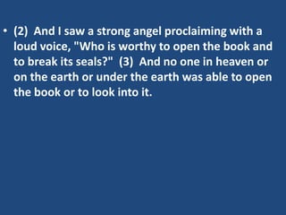 • (2) And I saw a strong angel proclaiming with a
  loud voice, "Who is worthy to open the book and
  to break its seals?" (3) And no one in heaven or
  on the earth or under the earth was able to open
  the book or to look into it.
 