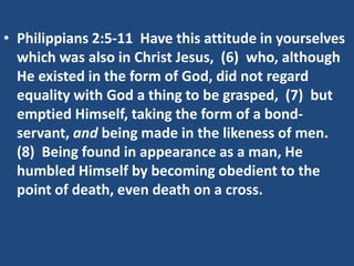 • Philippians 2:5-11 Have this attitude in yourselves
  which was also in Christ Jesus, (6) who, although
  He existed in the form of God, did not regard
  equality with God a thing to be grasped, (7) but
  emptied Himself, taking the form of a bond-
  servant, and being made in the likeness of men.
  (8) Being found in appearance as a man, He
  humbled Himself by becoming obedient to the
  point of death, even death on a cross.
 