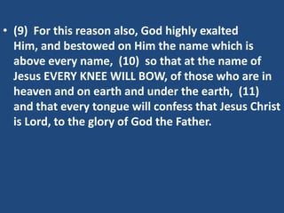 • (9) For this reason also, God highly exalted
  Him, and bestowed on Him the name which is
  above every name, (10) so that at the name of
  Jesus EVERY KNEE WILL BOW, of those who are in
  heaven and on earth and under the earth, (11)
  and that every tongue will confess that Jesus Christ
  is Lord, to the glory of God the Father.
 