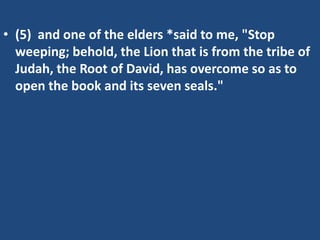 • (5) and one of the elders *said to me, "Stop
  weeping; behold, the Lion that is from the tribe of
  Judah, the Root of David, has overcome so as to
  open the book and its seven seals."
 