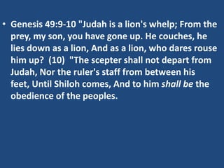• Genesis 49:9-10 "Judah is a lion's whelp; From the
  prey, my son, you have gone up. He couches, he
  lies down as a lion, And as a lion, who dares rouse
  him up? (10) "The scepter shall not depart from
  Judah, Nor the ruler's staff from between his
  feet, Until Shiloh comes, And to him shall be the
  obedience of the peoples.
 