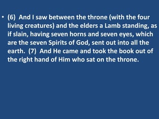 • (6) And I saw between the throne (with the four
  living creatures) and the elders a Lamb standing, as
  if slain, having seven horns and seven eyes, which
  are the seven Spirits of God, sent out into all the
  earth. (7) And He came and took the book out of
  the right hand of Him who sat on the throne.
 