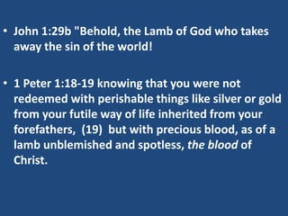 • John 1:29b "Behold, the Lamb of God who takes
  away the sin of the world!

• 1 Peter 1:18-19 knowing that you were not
  redeemed with perishable things like silver or gold
  from your futile way of life inherited from your
  forefathers, (19) but with precious blood, as of a
  lamb unblemished and spotless, the blood of
  Christ.
 