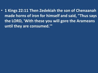 • 1 Kings 22:11 Then Zedekiah the son of Chenaanah
  made horns of iron for himself and said, "Thus says
  the LORD, 'With these you will gore the Arameans
  until they are consumed.'"
 