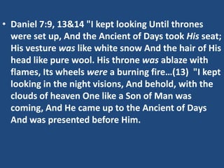 • Daniel 7:9, 13&14 "I kept looking Until thrones
  were set up, And the Ancient of Days took His seat;
  His vesture was like white snow And the hair of His
  head like pure wool. His throne was ablaze with
  flames, Its wheels were a burning fire…(13) "I kept
  looking in the night visions, And behold, with the
  clouds of heaven One like a Son of Man was
  coming, And He came up to the Ancient of Days
  And was presented before Him.
 