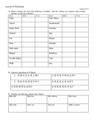 Lesson 18 Worksheet
Lesson 18.1
A. Make a sentence for each of the following vocabulary. Type the sentence on a separate sheet of paper
and turn in with the worksheet
英文 拼音 中文 英文 拼音 中文
Train East /West
Travel South/north
Away from Scenery
School first
Far Heard
Near Seaside
Only need Boat
Minute Seashore
To ride (bike) Taxi
Walk bus
B. Answer questions in Chinese
1 你每天怎么来上课？ 2 你开车开得怎么样？
2 你会不会骑自行车？ 4 你坐过火车没有？
5 你家离学校远吗？ 6 你家离 学校多远？
C. Translate the following phrases into Chinese
Ride bike Ride bus Ride subway Ride horse
Ride train Drive car Take taxi Walk to school
 