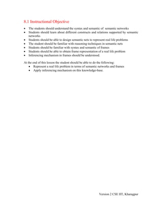 8.1 Instructional Objective
•   The students should understand the syntax and semantic of semantic networks
•   Students should learn about different constructs and relations supported by semantic
    networks
•   Students should be able to design semantic nets to represent real life problems
•   The student should be familiar with reasoning techniques in semantic nets
•   Students should be familiar with syntax and semantic of frames
•   Students should be able to obtain frame representation of a real life problem
•   Inferencing mechanism in frames should be understood.

At the end of this lesson the student should be able to do the following:
    • Represent a real life problem in terms of semantic networks and frames
    • Apply inferencing mechanism on this knowledge-base.




                                                          Version 2 CSE IIT, Kharagpur
 