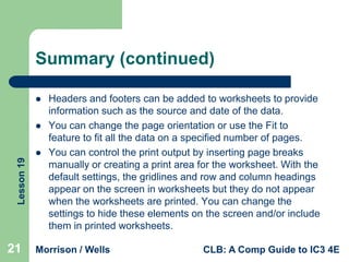 Summary (continued)



Lesson 19



21

Headers and footers can be added to worksheets to provide
information such as the source and date of the data.
You can change the page orientation or use the Fit to
feature to fit all the data on a specified number of pages.
You can control the print output by inserting page breaks
manually or creating a print area for the worksheet. With the
default settings, the gridlines and row and column headings
appear on the screen in worksheets but they do not appear
when the worksheets are printed. You can change the
settings to hide these elements on the screen and/or include
them in printed worksheets.

Morrison / Wells

CLB: A Comp Guide to IC3 4E

 