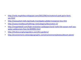 • http://nelly-myphiltour.blogspot.com/2012/06/recreational-park-garin-farm-san. 
html 
• http://www.plant-talk.org/study-investigates-global-mangrove-loss.htm 
• http://www.mostbeautifulthings.net/category/decoration-2/ 
• http://megahdwall.com/high-resolution-wallpaper/coral-reefs-fish-ocean-reef-sea-water- 
widescreen-free-hd-859991.html 
• http://thebressinghamgardens.com/the-gardens/ 
• http://environment.nationalgeographic.com/environment/photos/desert-plant/ 
 