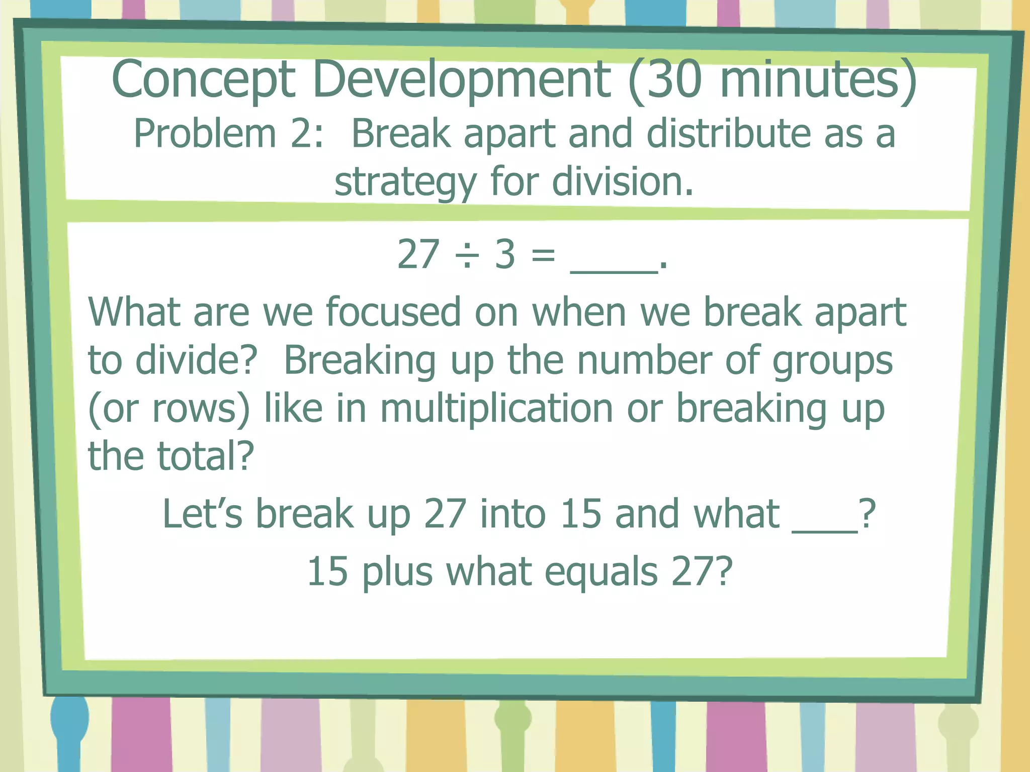 Concept Development (30 minutes)
Problem 2: Break apart and distribute as a
strategy for division.
27 ÷ 3 = ____.
What are we focused on when we break apart
to divide? Breaking up the number of groups
(or rows) like in multiplication or breaking up
the total?
Let’s break up 27 into 15 and what ___?
15 plus what equals 27?
 