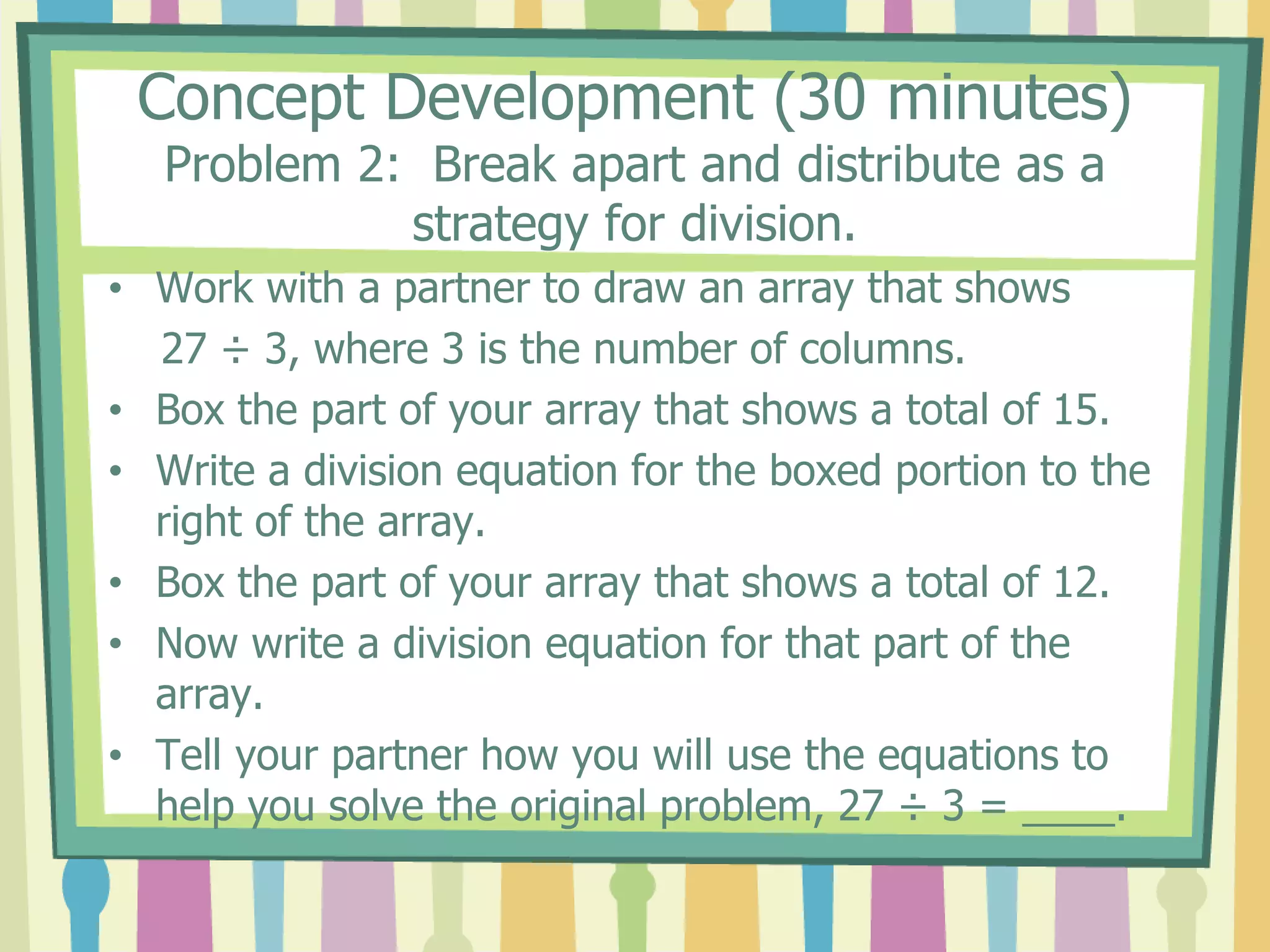 Concept Development (30 minutes)
Problem 2: Break apart and distribute as a
strategy for division.
• Work with a partner to draw an array that shows
27 ÷ 3, where 3 is the number of columns.
• Box the part of your array that shows a total of 15.
• Write a division equation for the boxed portion to the
right of the array.
• Box the part of your array that shows a total of 12.
• Now write a division equation for that part of the
array.
• Tell your partner how you will use the equations to
help you solve the original problem, 27 ÷ 3 = ____.
 