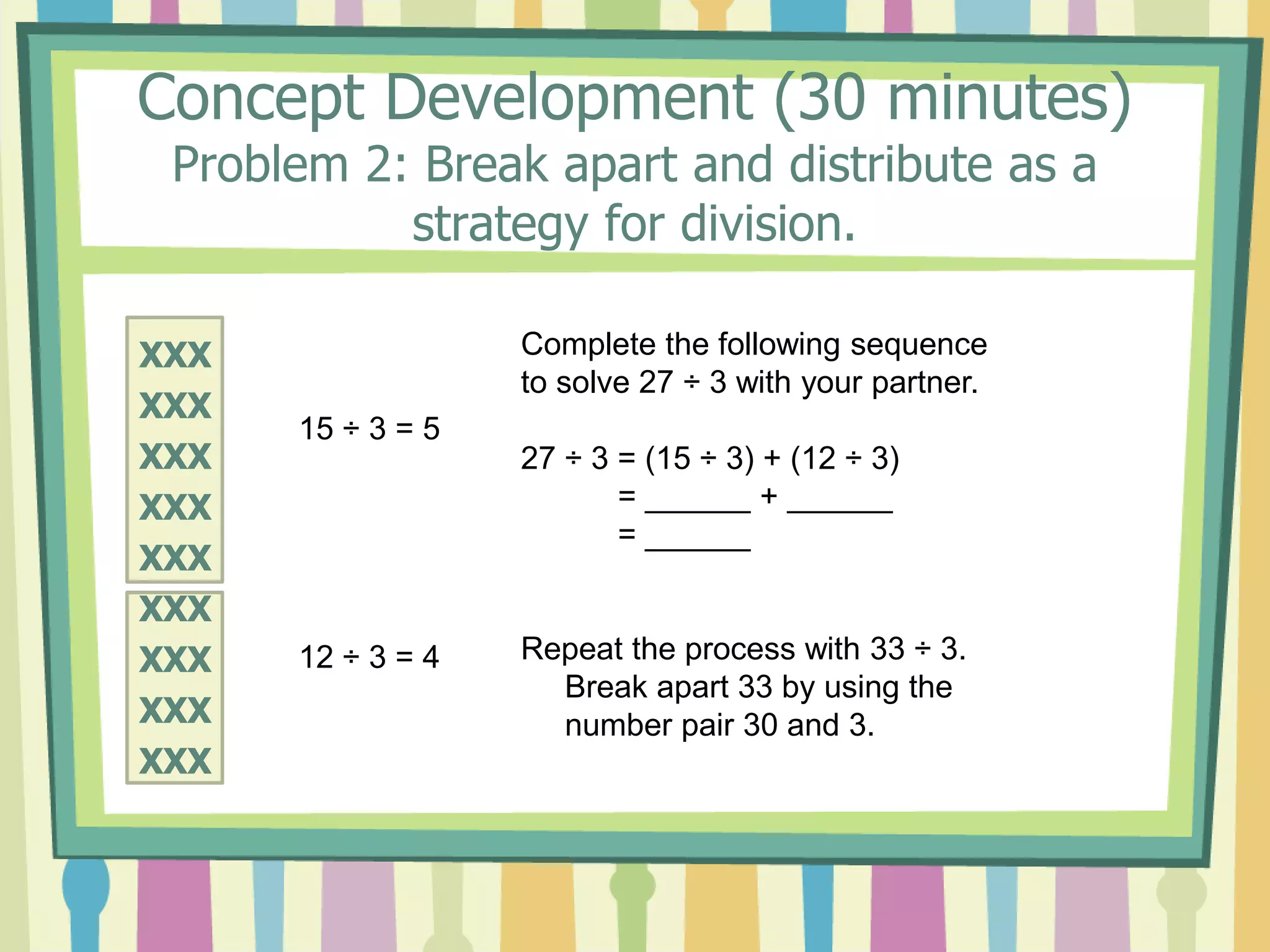 Concept Development (30 minutes)
Problem 2: Break apart and distribute as a
strategy for division.
XXX
XXX
XXX
XXX
XXX
XXX
XXX
XXX
XXX
15 ÷ 3 = 5
12 ÷ 3 = 4
Complete the following sequence
to solve 27 ÷ 3 with your partner.
27 ÷ 3 = (15 ÷ 3) + (12 ÷ 3)
= ______ + ______
= ______
Repeat the process with 33 ÷ 3.
Break apart 33 by using the
number pair 30 and 3.
 