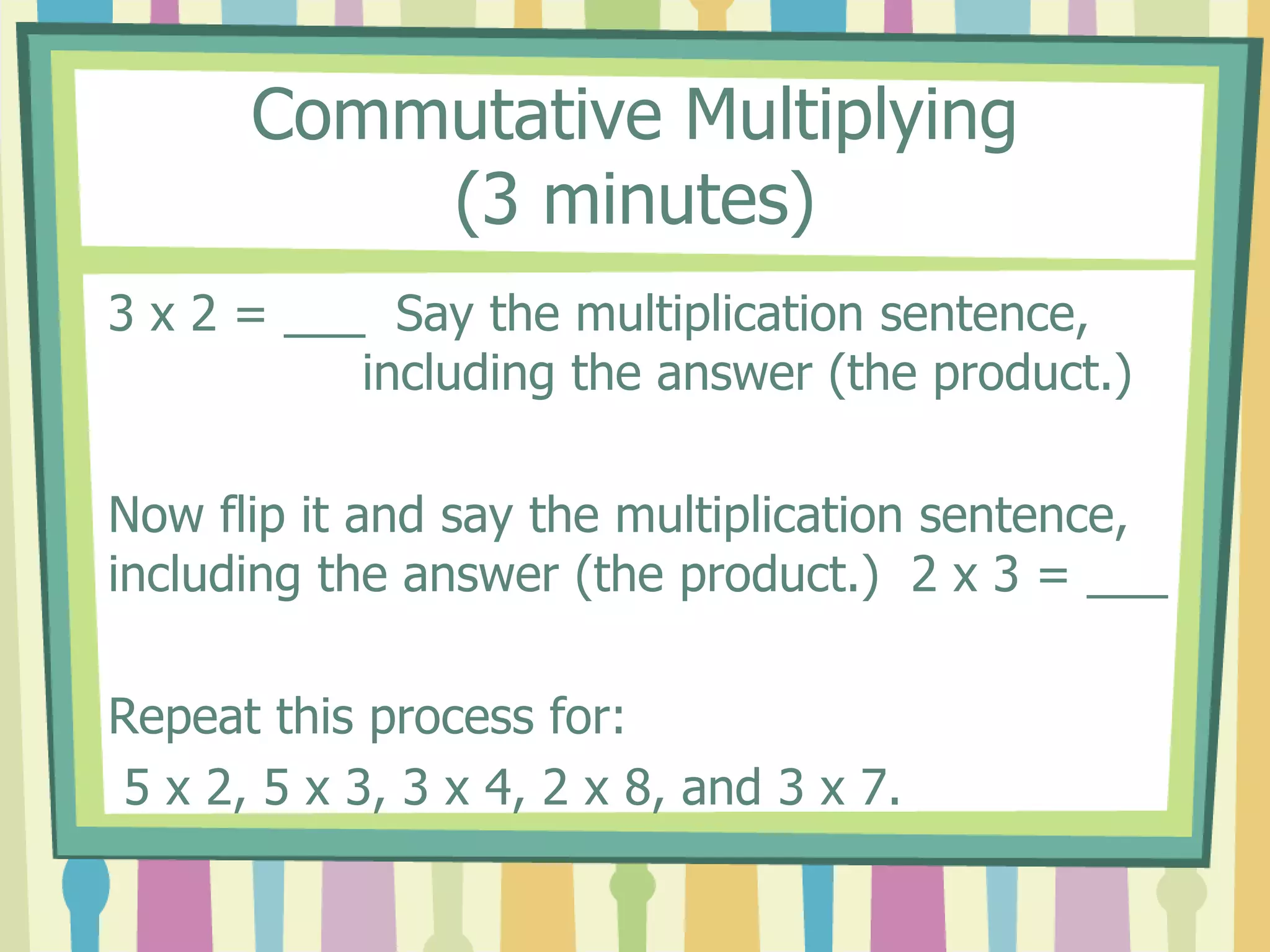 Commutative Multiplying
(3 minutes)
3 x 2 = ___ Say the multiplication sentence,
including the answer (the product.)
Now flip it and say the multiplication sentence,
including the answer (the product.) 2 x 3 = ___
Repeat this process for:
5 x 2, 5 x 3, 3 x 4, 2 x 8, and 3 x 7.
 